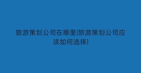 旅游策划公司在哪里(旅游策划公司应该如何选择)