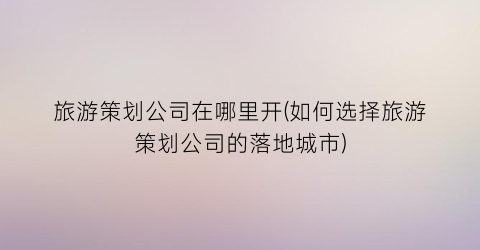 旅游策划公司在哪里开(如何选择旅游策划公司的落地城市)