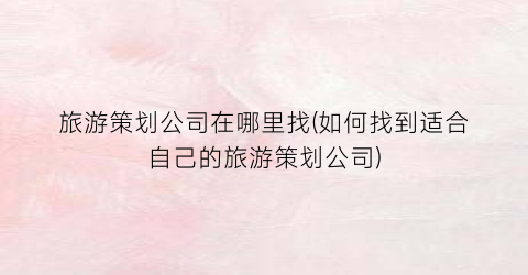 旅游策划公司在哪里找(如何找到适合自己的旅游策划公司)