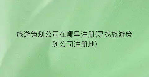 旅游策划公司在哪里注册(寻找旅游策划公司注册地)