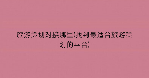 旅游策划对接哪里(找到最适合旅游策划的平台)