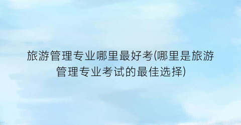 旅游管理专业哪里最好考(哪里是旅游管理专业考试的最佳选择)