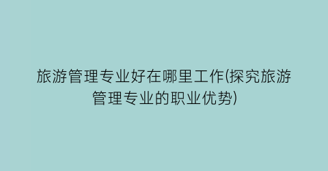 旅游管理专业好在哪里工作(探究旅游管理专业的职业优势)