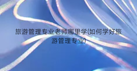 旅游管理专业老师哪里学(如何学好旅游管理专业)