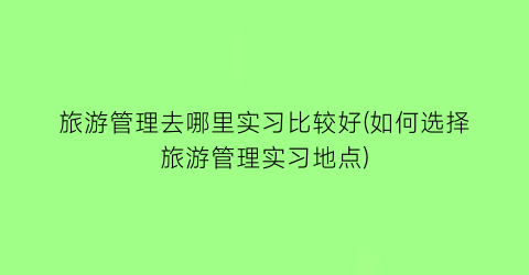旅游管理去哪里实习比较好(如何选择旅游管理实习地点)
