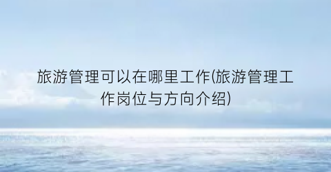 旅游管理可以在哪里工作(旅游管理工作岗位与方向介绍)