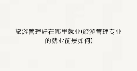 旅游管理好在哪里就业(旅游管理专业的就业前景如何)