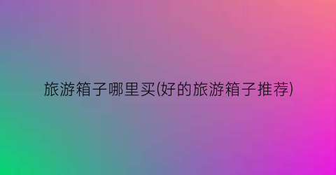 旅游箱子哪里买(好的旅游箱子推荐)