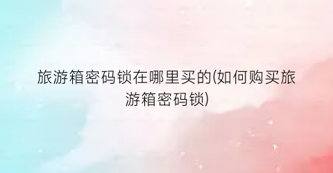 旅游箱密码锁在哪里买的(如何购买旅游箱密码锁)