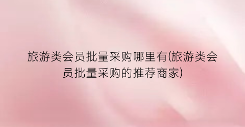 旅游类会员批量采购哪里有(旅游类会员批量采购的推荐商家)