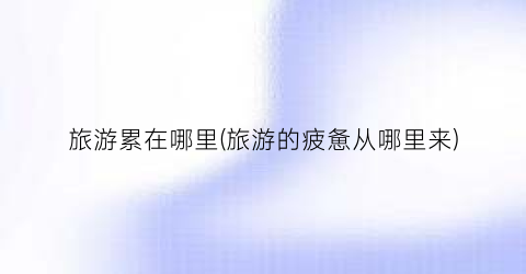 旅游累在哪里(旅游的疲惫从哪里来)