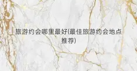 旅游约会哪里最好(最佳旅游约会地点推荐)