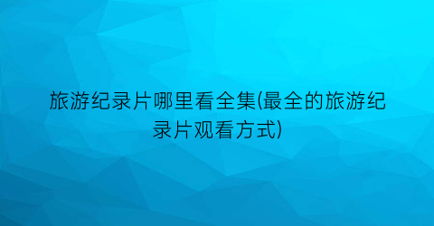 旅游纪录片哪里看全集(最全的旅游纪录片观看方式)