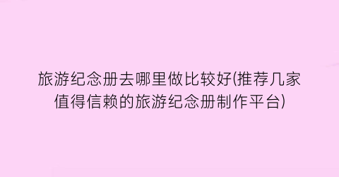 旅游纪念册去哪里做比较好(推荐几家值得信赖的旅游纪念册制作平台)