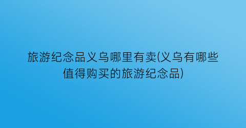 旅游纪念品义乌哪里有卖(义乌有哪些值得购买的旅游纪念品)