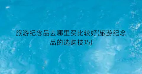 旅游纪念品去哪里买比较好(旅游纪念品的选购技巧)