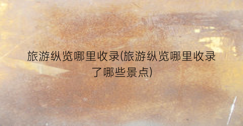 旅游纵览哪里收录(旅游纵览哪里收录了哪些景点)