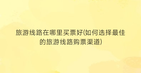 旅游线路在哪里买票好(如何选择最佳的旅游线路购票渠道)