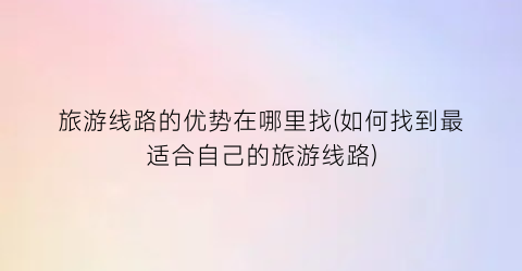 旅游线路的优势在哪里找(如何找到最适合自己的旅游线路)