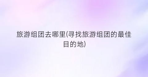 旅游组团去哪里(寻找旅游组团的最佳目的地)