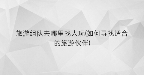 旅游组队去哪里找人玩(如何寻找适合的旅游伙伴)