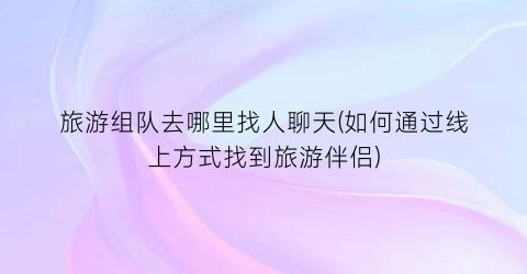 旅游组队去哪里找人聊天(如何通过线上方式找到旅游伴侣)