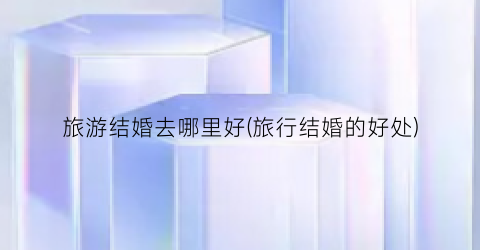 旅游结婚去哪里好(旅行结婚的好处)