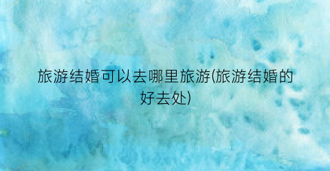 旅游结婚可以去哪里旅游(旅游结婚的好去处)
