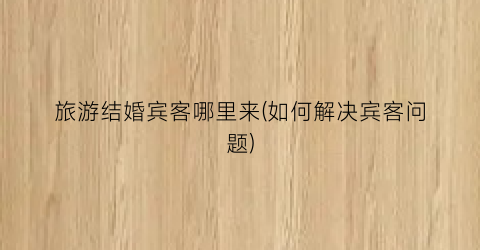旅游结婚宾客哪里来(如何解决宾客问题)