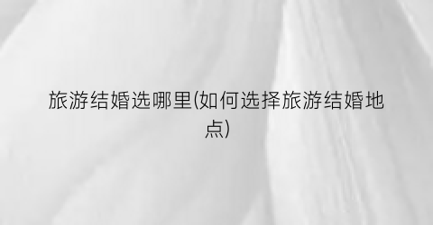 旅游结婚选哪里(如何选择旅游结婚地点)