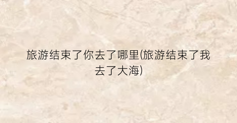旅游结束了你去了哪里(旅游结束了我去了大海)
