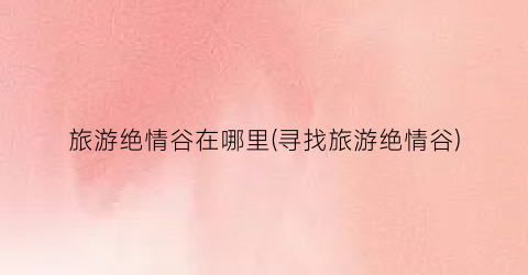 旅游绝情谷在哪里(寻找旅游绝情谷)