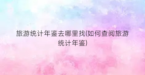 旅游统计年鉴去哪里找(如何查阅旅游统计年鉴)