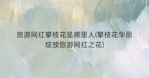 旅游网红攀枝花是哪里人(攀枝花华丽绽放旅游网红之花)