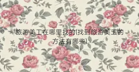 旅游美工在哪里找的(找到旅游美工的方法有哪些)