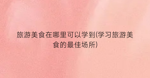 旅游美食在哪里可以学到(学习旅游美食的最佳场所)