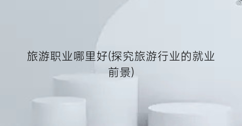 旅游职业哪里好(探究旅游行业的就业前景)