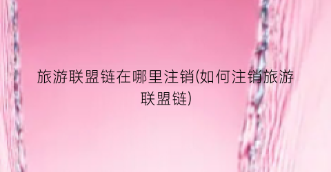 旅游联盟链在哪里注销(如何注销旅游联盟链)