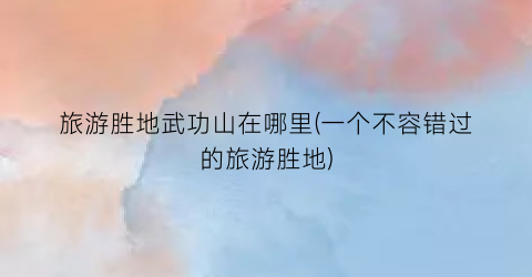 旅游胜地武功山在哪里(一个不容错过的旅游胜地)