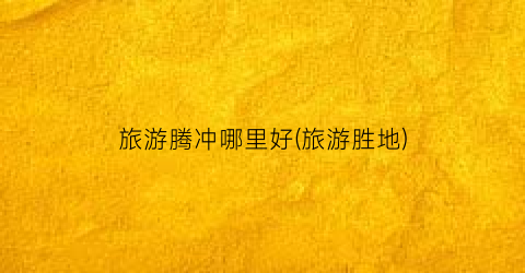 旅游腾冲哪里好(旅游胜地)