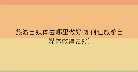 旅游自媒体去哪里做好(如何让旅游自媒体做得更好)