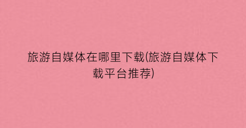 旅游自媒体在哪里下载(旅游自媒体下载平台推荐)