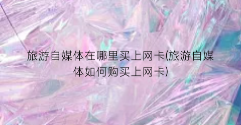 旅游自媒体在哪里买上网卡(旅游自媒体如何购买上网卡)