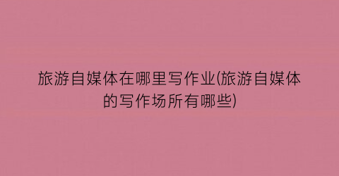 旅游自媒体在哪里写作业(旅游自媒体的写作场所有哪些)