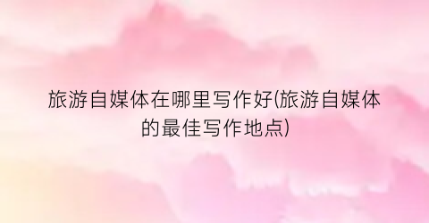 旅游自媒体在哪里写作好(旅游自媒体的最佳写作地点)