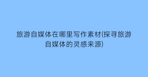 旅游自媒体在哪里写作素材(探寻旅游自媒体的灵感来源)