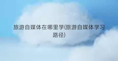 旅游自媒体在哪里学(旅游自媒体学习路径)