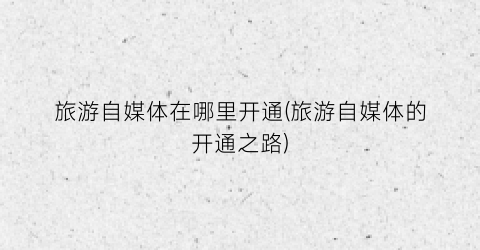 旅游自媒体在哪里开通(旅游自媒体的开通之路)