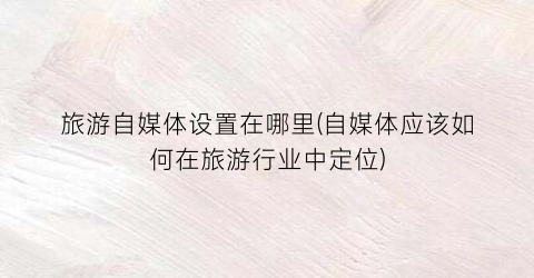 旅游自媒体设置在哪里(自媒体应该如何在旅游行业中定位)