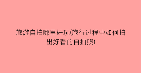 旅游自拍哪里好玩(旅行过程中如何拍出好看的自拍照)
